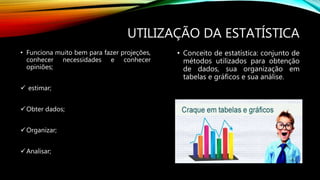 UTILIZAÇÃO DA ESTATÍSTICA
• Funciona muito bem para fazer projeções,
conhecer necessidades e conhecer
opiniões;
 estimar;
Obter dados;
Organizar;
Analisar;
• Conceito de estatística: conjunto de
métodos utilizados para obtenção
de dados, sua organização em
tabelas e gráficos e sua análise.
 