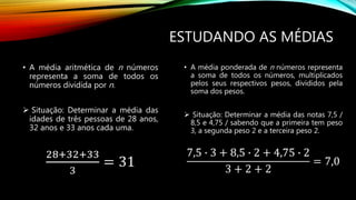ESTUDANDO AS MÉDIAS
• A média aritmética de n números
representa a soma de todos os
números dividida por n.
 Situação: Determinar a média das
idades de três pessoas de 28 anos,
32 anos e 33 anos cada uma.
28+32+33
3
= 31
• A média ponderada de n números representa
a soma de todos os números, multiplicados
pelos seus respectivos pesos, divididos pela
soma dos pesos.
 Situação: Determinar a média das notas 7,5 /
8,5 e 4,75 / sabendo que a primeira tem peso
3, a segunda peso 2 e a terceira peso 2.
7,5 ∙ 3 + 8,5 ∙ 2 + 4,75 ∙ 2
3 + 2 + 2
= 7,0
 