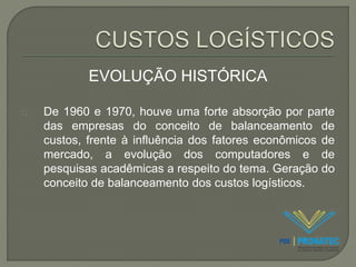 EVOLUÇÃO HISTÓRICA 
De 1960 e 1970, houve uma forte absorção por parte 
das empresas do conceito de balanceamento de 
custos, frente à influência dos fatores econômicos de 
mercado, a evolução dos computadores e de 
pesquisas acadêmicas a respeito do tema. Geração do 
conceito de balanceamento dos custos logísticos. 
 