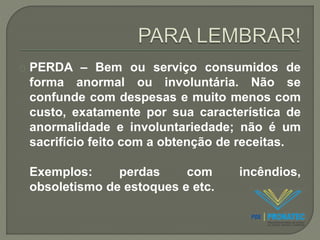 PERDA – Bem ou serviço consumidos de 
forma anormal ou involuntária. Não se 
confunde com despesas e muito menos com 
custo, exatamente por sua característica de 
anormalidade e involuntariedade; não é um 
sacrifício feito com a obtenção de receitas. 
Exemplos: perdas com incêndios, 
obsoletismo de estoques e etc. 
 