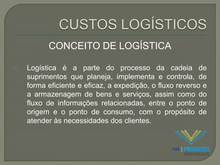 CONCEITO DE LOGÍSTICA 
Logística é a parte do processo da cadeia de 
suprimentos que planeja, implementa e controla, de 
forma eficiente e eficaz, a expedição, o fluxo reverso e 
a armazenagem de bens e serviços, assim como do 
fluxo de informações relacionadas, entre o ponto de 
origem e o ponto de consumo, com o propósito de 
atender às necessidades dos clientes. 
 