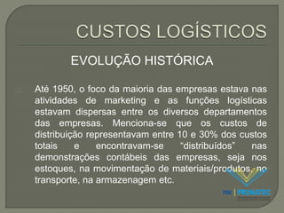 EVOLUÇÃO HISTÓRICA 
Até 1950, o foco da maioria das empresas estava nas 
atividades de marketing e as funções logísticas 
estavam dispersas entre os diversos departamentos 
das empresas. Menciona-se que os custos de 
distribuição representavam entre 10 e 30% dos custos 
totais e encontravam-se “distribuídos” nas 
demonstrações contábeis das empresas, seja nos 
estoques, na movimentação de materiais/produtos, no 
transporte, na armazenagem etc. 
 