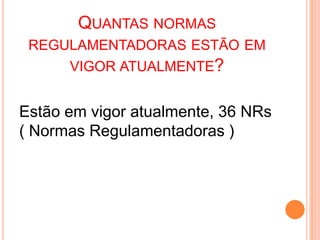 QUANTAS NORMAS
REGULAMENTADORAS ESTÃO EM
VIGOR ATUALMENTE?
Estão em vigor atualmente, 36 NRs
( Normas Regulamentadoras )
 