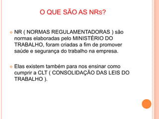 O QUE SÃO AS NRS?
 NR ( NORMAS REGULAMENTADORAS ) são
normas elaboradas pelo MINISTÉRIO DO
TRABALHO, foram criadas a fim de promover
saúde e segurança do trabalho na empresa.
 Elas existem também para nos ensinar como
cumprir a CLT ( CONSOLIDAÇÃO DAS LEIS DO
TRABALHO ).
 