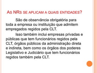 AS NRS SE APLICAM A QUAIS ENTIDADES?
São de observância obrigatória para
toda a empresa ou instituição que admitem
empregados regidos pela CLT.
Isso também inclui empresas privadas e
públicas que tem funcionários regidos pela
CLT, órgãos públicos da administração direta
e indireta, bem como os órgãos dos poderes
Legislativo e Judiciário que tem funcionários
regidos também pela CLT.
 