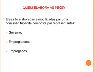 QUEM ELABORA AS NRS?
Elas são elaboradas e modificadas por uma
comissão tripartite composta por representantes:
 Governo;
 Empregadores;
 Empregados
 