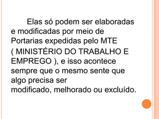 Elas só podem ser elaboradas
e modificadas por meio de
Portarias expedidas pelo MTE
( MINISTÉRIO DO TRABALHO E
EMPREGO ), e isso acontece
sempre que o mesmo sente que
algo precisa ser
modificado, melhorado ou excluído.
 