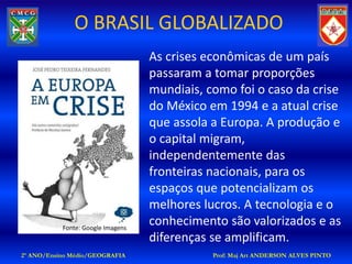 O BRASIL GLOBALIZADO
                                   As crises econômicas de um país
                                   passaram a tomar proporções
                                   mundiais, como foi o caso da crise
                                   do México em 1994 e a atual crise
                                   que assola a Europa. A produção e
                                   o capital migram,
                                   independentemente das
                                   fronteiras nacionais, para os
                                   espaços que potencializam os
                                   melhores lucros. A tecnologia e o
           Fonte: Google Imagens
                                   conhecimento são valorizados e as
                                   diferenças se amplificam.
2º ANO/Ensino Médio/GEOGRAFIA                 Prof: Maj Art ANDERSON ALVES PINTO
 