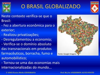 O BRASIL GLOBALIZADO
Neste contexto verifica-se que o
Brasil:
- Fez a abertura econômica para o
exterior;
- Realizou privatizações;
- Desregulamentou a economia;
- Verifica-se o domínio absoluto
das transnacionais em produtos
farmacêuticos, borracha, fumo e Fonte: Google Imagens
automobilístico;
- Tornou-se uma das economias mais
internacionalizadas do mundo...
   2º ANO/Ensino Médio/GEOGRAFIA         Prof: Maj Art ANDERSON ALVES PINTO
 