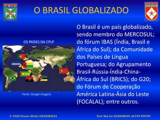 O BRASIL GLOBALIZADO
                                O Brasil é um país globalizado,
                                sendo membro do MERCOSUL;
        OS PAÍSES DA CPLP       do fórum IBAS (Índia, Brasil e
                                África do Sul); da Comunidade
                                dos Países de Língua
                                Portuguesa; do Agrupamento
                                Brasil-Rússia-Índia-China-
                                África do Sul (BRICS); do G20;
                                do Fórum de Cooperação
       Fonte: Google Imagens    América Latina-Ásia do Leste
                                (FOCALAL); entre outros.

2º ANO/Ensino Médio/GEOGRAFIA           Prof: Maj Art ANDERSON ALVES PINTO
 