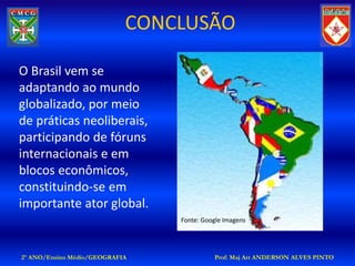 CONCLUSÃO

O Brasil vem se
adaptando ao mundo
globalizado, por meio
de práticas neoliberais,
participando de fóruns
internacionais e em
blocos econômicos,
constituindo-se em
importante ator global.
                                Fonte: Google Imagens




2º ANO/Ensino Médio/GEOGRAFIA             Prof: Maj Art ANDERSON ALVES PINTO
 