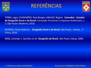 REFERÊNCIAS
TERRA, Lygia; GUIMARÃES, Raul Borges; ARAUJO, Regina. Conexões - Estudos
de Geografia Geral e do Brasil: Formação Territorial e Impactos Ambientais. v.
2, São Paulo: Moderna, 2010.

MORAES, Paulo Roberto. Geografia Geral e do Brasil. São Paulo: Harbra, V.
Único, 2010.

ROSS, Jurandyr L. Sanches et all. Geografia do Brasil. São Paulo: Edusp, 2003.




2º ANO/Ensino Médio/GEOGRAFIA                    Prof: Maj Art ANDERSON ALVES PINTO
 