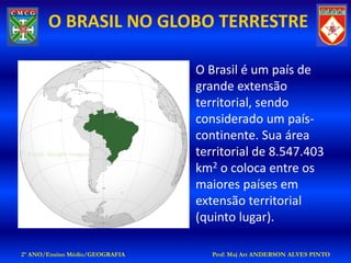 O BRASIL NO GLOBO TERRESTRE

                                O Brasil é um país de
                                grande extensão
                                territorial, sendo
                                considerado um país-
                                continente. Sua área
 Fonte: Google Imagens          territorial de 8.547.403
                                km2 o coloca entre os
                                maiores países em
                                extensão territorial
                                (quinto lugar).

2º ANO/Ensino Médio/GEOGRAFIA      Prof: Maj Art ANDERSON ALVES PINTO
 