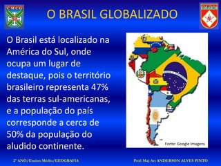 O BRASIL GLOBALIZADO
O Brasil está localizado na
América do Sul, onde
ocupa um lugar de
destaque, pois o território
brasileiro representa 47%
das terras sul-americanas,
e a população do país
corresponde a cerca de
50% da população do
aludido continente.                            Fonte: Google Imagens


 2º ANO/Ensino Médio/GEOGRAFIA   Prof: Maj Art ANDERSON ALVES PINTO
 