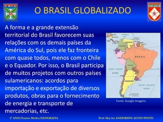 O BRASIL GLOBALIZADO
A forma e a grande extensão
territorial do Brasil favorecem suas
relações com os demais países da
América do Sul, pois ele faz fronteira
com quase todos, menos com o Chile
e o Equador. Por isso, o Brasil participa
de muitos projetos com outros países
sulamericanos: acordos para
importação e exportação de diversos
produtos, obras para o fornecimento
                                                Fonte: Google Imagens
de energia e transporte de
mercadorias, etc.
  2º ANO/Ensino Médio/GEOGRAFIA       Prof: Maj Art ANDERSON ALVES PINTO
 