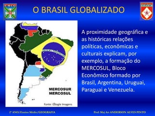 O BRASIL GLOBALIZADO

                                             A proximidade geográfica e
                                             as históricas relações
                                             políticas, econômicas e
                                             culturais explicam, por
                                             exemplo, a formação do
                                             MERCOSUL, Bloco
                                             Econômico formado por
                                             Brasil, Argentina, Uruguai,
                                             Paraguai e Venezuela.

                     Fonte: Google Imagens

2º ANO/Ensino Médio/GEOGRAFIA                    Prof: Maj Art ANDERSON ALVES PINTO
 