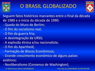 O BRASIL GLOBALIZADO
Seguem fatos históricos marcantes entre o final da década
de 1980 e o início da década de 1990:
- Queda do Muro de Berlim;
- O fim do socialismo real;
- O fim da guerra fria;
- A desintegração da URSS;
- A explosão étnica e/ou nacionalista;
- O fim do Apartheid;
- Formação de Blocos Econômicos;
- Grande crescimento econômico de alguns países
asiáticos;
- Neoliberalismo (Consenso de Washington).
 2º ANO/Ensino Médio/GEOGRAFIA     Prof: Maj Art ANDERSON ALVES PINTO
 