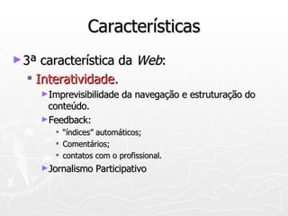 Características 3ª característica da  Web : Interatividade. Imprevisibilidade da navegação e estruturação do conteúdo. Feedback: “índices” automáticos;  Comentários;  contatos com o profissional. Jornalismo Participativo 