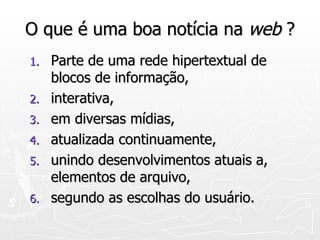 O que é uma boa notícia na  web  ? Parte de uma rede hipertextual de blocos de informação, interativa, em diversas mídias, atualizada continuamente, unindo desenvolvimentos atuais a, elementos de arquivo, segundo as escolhas do usuário. 