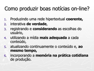 Como produzir boas notícias on-line? Produzindo uma rede hipertextual  coerente, interativa  de verdade , registrando e  considerando  as escolhas do usuário, utilizando a mídia  mais adequada  a cada conteúdo, atualizando continuamente o conteúdo e,  ao mesmo tempo, incorporando a  memória na prática cotidiana  de produção. 