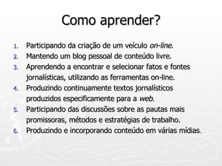 Como aprender? Participando da criação de um veículo  on-line . Mantendo um blog pessoal de conteúdo livre. Aprendendo a encontrar e selecionar fatos e fontes jornalísticas, utilizando as ferramentas on-line. Produzindo continuamente textos jornalísticos produzidos especificamente para a  web . Participando das discussões sobre as pautas mais promissoras, métodos e estratégias de trabalho. Produzindo e incorporando conteúdo em várias mídias . 