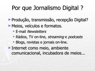 Por que Jornalismo Digital ? Produção, transmissão, recepção Digital? Meios, veículos e formatos. E-mail  Newsletters Rádios, TV on-line,  streaming  e  podcasts Blogs, revistas e jornais on-line. Internet como meio, ambiente comunicacional, incubadora de meios... 