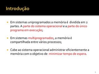    Em sistemas uniprogramados a memória é dividida em 2
    partes. A parte do sistema operacional e a parte do único
    programa em execução;

   Em sistemas multiprogramados, a memória é
    compartilhada entre vários processos;

   Cabe ao sistema operacional administrar eficientemente a
    memória com o objetivo de minimizar tempo de espera.




                                                                5
 