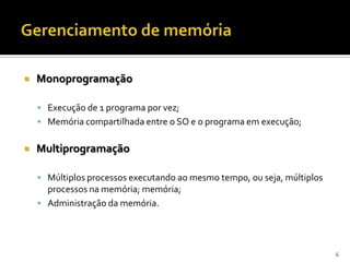    Monoprogramação

     Execução de 1 programa por vez;
     Memória compartilhada entre o SO e o programa em execução;


   Multiprogramação

     Múltiplos processos executando ao mesmo tempo, ou seja, múltiplos
      processos na memória; memória;
     Administração da memória.




                                                                          6
 