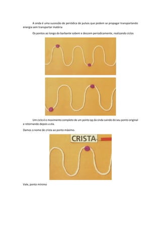 A onda é uma sucessão de periódica de pulsos que podem se propagar transportando
energia sem transportar matéria
Os pontos ao longo do barbante sobem e descem periodicamente, realizando ciclos
Um ciclo é o movimento completo de um ponto qq da onda saindo do seu ponto original
e retornando depois a ela.
Damos o nome de crista ao ponto máximo.
Vale, ponto mínimo
 