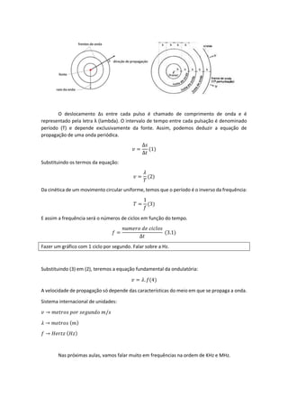 O deslocamento Δs entre cada pulso é chamado de comprimento de onda e é
representado pela letra λ (lambda). O intervalo de tempo entre cada pulsação é denominado
período (T) e depende exclusivamente da fonte. Assim, podemos deduzir a equação de
propagação de uma onda periódica.
𝑣 =
Δ𝑠
Δ𝑡
(1)
Substituindo os termos da equação:
𝑣 =
𝜆
𝑇
(2)
Da cinética de um movimento circular uniforme, temos que o período é o inverso da frequência:
𝑇 =
1
𝑓
(3)
E assim a frequência será o números de ciclos em função do tempo.
𝑓 =
𝑛𝑢𝑚𝑒𝑟𝑜 𝑑𝑒 𝑐𝑖𝑐𝑙𝑜𝑠
Δ𝑡
(3.1)
Fazer um gráfico com 1 ciclo por segundo. Falar sobre a Hz.
Substituindo (3) em (2), teremos a equação fundamental da ondulatória:
𝑣 = 𝜆. 𝑓(4)
A velocidade de propagação só depende das características do meio em que se propaga a onda.
Sistema internacional de unidades:
𝑣 → 𝑚𝑒𝑡𝑟𝑜𝑠 𝑝𝑜𝑟 𝑠𝑒𝑔𝑢𝑛𝑑𝑜 𝑚/𝑠
𝜆 → 𝑚𝑒𝑡𝑟𝑜𝑠 ( 𝑚)
𝑓 → 𝐻𝑒𝑟𝑡𝑧 ( 𝐻𝑧)
Nas próximas aulas, vamos falar muito em frequências na ordem de KHz e MHz.
 