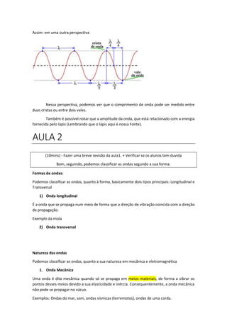 Assim: em uma outra perspectiva
Nessa perspectiva, podemos ver que o comprimento de onda pode ser medido entre
duas cristas ou entre dois vales.
Também é possível notar que a amplitude da onda, que está relacionado com a energia
fornecida pelo lápis (Lembrando que o lápis aqui é nossa Fonte).
AULA 2
(10mins) - Fazer uma breve revisão da aula1. + Verificar se os alunos tem duvida
Bom, seguindo, podemos classificar as ondas segundo a sua forma:
Formas de ondas:
Podemos classificar as ondas, quanto à forma, basicamente dois tipos principais: Longitudinal e
Transversal
1) Onda longitudinal
É a onda que se propaga num meio de forma que a direção de vibração coincida com a direção
de propagação.
Exemplo da mola
2) Onda transversal
Natureza das ondas
Podemos classificar as ondas, quanto a sua natureza em mecânica e eletromagnética
1. Onda Mecânica
Uma onda é dita mecânica quando só se propaga em meios materiais, de forma a vibrar os
pontos desses meios devido a sua elasticidade e inércia. Consequentemente, a onda mecânica
não pode se propagar no vácuo.
Exemplos: Ondas do mar, som, ondas sísmicas (terremotos), ondas de uma corda.
 
