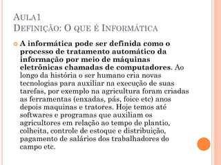 AULA1
DEFINIÇÃO: O QUE É INFORMÁTICA
 A informática pode ser definida como o
processo de tratamento automático da
informação por meio de máquinas
eletrônicas chamadas de computadores. Ao
longo da história o ser humano cria novas
tecnologias para auxiliar na execução de suas
tarefas, por exemplo na agricultura foram criadas
as ferramentas (enxadas, pás, foice etc) anos
depois maquinas e tratores. Hoje temos até
softwares e programas que auxiliam os
agricultores em relação ao tempo de plantio,
colheita, controle de estoque e distribuição,
pagamento de salários dos trabalhadores do
campo etc.
 