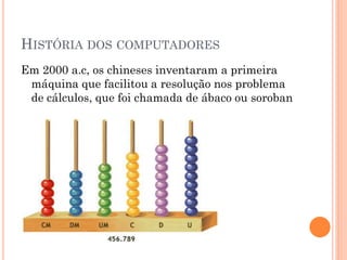 HISTÓRIA DOS COMPUTADORES
Em 2000 a.c, os chineses inventaram a primeira
máquina que facilitou a resolução nos problema
de cálculos, que foi chamada de ábaco ou soroban
 