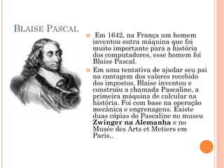 BLAISE PASCAL
 Em 1642, na França um homem
inventou outra máquina que foi
muito importante para a história
dos computadores, esse homem foi
Blaise Pascal.
 Em uma tentativa de ajudar seu pai
na contagem dos valores recebido
dos impostos, Blaise inventou e
construiu a chamada Pascaline, a
primeira máquina de calcular na
história. Foi com base na operação
mecânica e engrenagens. Existe
duas cópias do Pascaline no museu
Zwinger na Alemanha e no
Musée des Arts et Metiers em
Paris..
 