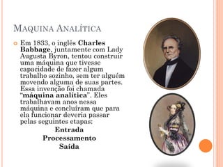 MAQUINA ANALÍTICA
 Em 1833, o inglês Charles
Babbage, juntamente com Lady
Augusta Byron, tentou construir
uma máquina que tivesse
capacidade de fazer algum
trabalho sozinho, sem ter alguém
movendo alguma de suas partes.
Essa invenção foi chamada
“máquina analítica”. Eles
trabalhavam anos nessa
máquina e concluíram que para
ela funcionar deveria passar
pelas seguintes etapas:
Entrada
Processamento
Saída
 