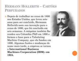 HERMANN HOLLERITH – CARTÕES
PERFURADOS
 Depois de trabalhar no censo de 1880
nos Estados Unidos, que levou sete
anos para ser concluído, Hermann
Hollerith usou sua invenção para o
censo de 1890, que foi concluído em
seis semanas. A máquina também lhe
rendeu seu Columbia PhD em 1890 e
formou a base para a Tabulating
Machine Company, que ele fundou em
1896. Algumas fusões e mudanças de
nome mais tarde, a empresa se tornou
a International Business
Machines Corporation (IBM). em
1924.
 