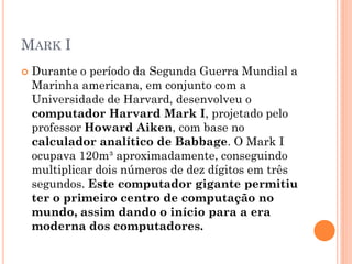 MARK I
 Durante o período da Segunda Guerra Mundial a
Marinha americana, em conjunto com a
Universidade de Harvard, desenvolveu o
computador Harvard Mark I, projetado pelo
professor Howard Aiken, com base no
calculador analítico de Babbage. O Mark I
ocupava 120m³ aproximadamente, conseguindo
multiplicar dois números de dez dígitos em três
segundos. Este computador gigante permitiu
ter o primeiro centro de computação no
mundo, assim dando o início para a era
moderna dos computadores.
 