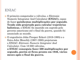 ENIAC
 O primeiro computador a válvulas, o Eletronic
Numeric Integrator And Calculator (ENIAC), capaz
de fazer quinhentas multiplicações por segundo.
Tendo sido projetado para calcular trajetórias
balísticas, o ENIAC foi mantido em segredo pelo
governo americano até o final da guerra, quando foi
anunciado ao mundo.
 O engenheiro John Presper Eckert (1919-1995) e o
físico John Mauchly (1907-1980) projetaram
o ENIAC: Eletronic Numeric Integrator And
Calculator. Com 18 000 válvulas,
o ENIAC conseguia fazer 500 multiplicações por
segundo, porém só ficou pronto em 1946, vários
meses após o final da guerra.
 