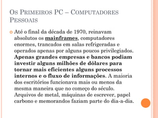 OS PRIMEIROS PC – COMPUTADORES
PESSOAIS
 Até o final da década de 1970, reinavam
absolutos os mainframes, computadores
enormes, trancados em salas refrigeradas e
operados apenas por alguns poucos privilegiados.
Apenas grandes empresas e bancos podiam
investir alguns milhões de dólares para
tornar mais eficientes alguns processos
internos e o fluxo de informações. A maioria
dos escritórios funcionava mais ou menos da
mesma maneira que no começo do século.
Arquivos de metal, máquinas de escrever, papel
carbono e memorandos faziam parte do dia-a-dia.
 
