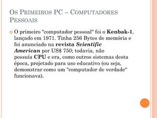 OS PRIMEIROS PC – COMPUTADORES
PESSOAIS
 O primeiro "computador pessoal" foi o Kenbak-1,
lançado em 1971. Tinha 256 Bytes de memória e
foi anunciado na revista Scientific
American por US$ 750; todavia, não
possuía CPU e era, como outros sistemas desta
época, projetado para uso educativo (ou seja,
demonstrar como um "computador de verdade"
funcionava).
 