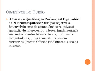 OBJETIVOS DO CURSO
 O Curso de Qualificação Profissional Operador
de Microcomputador tem por objetivo o
desenvolvimento de competências relativas à
operação de microcomputadores, fundamentada
em conhecimentos básicos de arquitetura de
computadores, programas utilizados em
escritórios (Pacote Office e BR Office) e o uso da
internet.
 