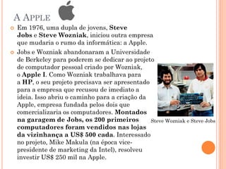 A APPLE
 Em 1976, uma dupla de jovens, Steve
Jobs e Steve Wozniak, iniciou outra empresa
que mudaria o rumo da informática: a Apple.
 Jobs e Wozniak abandonaram a Universidade
de Berkeley para poderem se dedicar ao projeto
de computador pessoal criado por Wozniak,
o Apple I. Como Wozniak trabalhava para
a HP, o seu projeto precisava ser apresentado
para a empresa que recusou de imediato a
ideia. Isso abriu o caminho para a criação da
Apple, empresa fundada pelos dois que
comercializaria os computadores. Montados
na garagem de Jobs, os 200 primeiros
computadores foram vendidos nas lojas
da vizinhança a US$ 500 cada. Interessado
no projeto, Mike Makula (na época vice-
presidente de marketing da Intel), resolveu
investir US$ 250 mil na Apple.
Steve Wozniak e Steve Jobs
 