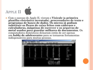 APPLE II
 Com o sucesso do Apple II, vieram o Visicalc (a primeira
planilha eletrônica inventada), processadores de texto e
programas de banco de dados. Os micros já podiam
substituir os fluxos de caixa feitos com cadernos e
calculadoras, máquinas de escrever e os arquivos de
metal usados para guardar milhares de documentos. Os
computadores domésticos deixaram então de ser apenas
um hobby de adolescentes para se tornarem ferramentas
indispensáveis para muitas pessoas.
 