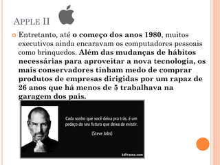 APPLE II
 Entretanto, até o começo dos anos 1980, muitos
executivos ainda encaravam os computadores pessoais
como brinquedos. Além das mudanças de hábitos
necessárias para aproveitar a nova tecnologia, os
mais conservadores tinham medo de comprar
produtos de empresas dirigidas por um rapaz de
26 anos que há menos de 5 trabalhava na
garagem dos pais.
 