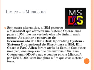IBM PC – E MICROSOFT
 Sem outra alternativa, a IBM recorreu
a Microsoft que ofereceu um Sistema Operacional
para a IBM, mas na verdade eles não tinham nada
pronto. Ao assinar o contrato de
licenciamento do DOS (Disk Operating System -
Sistema Operacional de Disco) para a IBM, Bill
Gates e Paul Allen foram atrás da Seatlle Computer,
uma pequena empresa que desenvolvia o Sistema
Operacional QDOS e que o vendeu para a Microsoft
por US$ 50.000 sem imaginar o fim que esse sistema
teria.
 