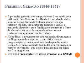PRIMEIRA GERAÇÃO (1946-1954)
 A primeira geração dos computadores é marcada pela
utilização de válvulas. A válvula é um tubo de vidro,
similar a uma lâmpada fechada sem ar em seu
interior, ou seja, um ambiente fechado a vácuo, e
contendo eletrodos, cuja finalidade é controlar o fluxo
de elétrons. As válvulas aqueciam bastante e
costumavam queimar com facilidade.
 Além disso, a programação era realizada diretamente
na linguagem de máquina, o que dificultava a
programação e consequentemente despendia muito
tempo. O armazenamento dos dados era realizado em
cartões perfurados, que depois passaram a ser feitos
em fita magnética.
 Um dos representantes desta geração é o ENIAC
 