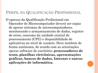 PERFIL DA QUALIFICAÇÃO PROFISSIONAL
O egresso da Qualificação Profissional em
Operador de Microcomputador deverá ser capaz
de operar sistemas de microcomputadores,
monitorando o armazenamento de dados, registro
de erros, consumo da unidade central de
processamento (CPU) e disponibilidade de
aplicativos no nível de usuário. Deve também de
forma autônoma, de acordo com as orientações
operar software de escritório: processadores de
texto, planilhas eletrônicas, apresentações
gráficas, bancos de dados, Internet e outras
aplicações de informática.
 