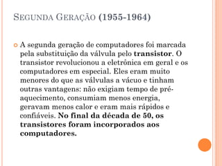 SEGUNDA GERAÇÃO (1955-1964)
 A segunda geração de computadores foi marcada
pela substituição da válvula pelo transistor. O
transistor revolucionou a eletrônica em geral e os
computadores em especial. Eles eram muito
menores do que as válvulas a vácuo e tinham
outras vantagens: não exigiam tempo de pré-
aquecimento, consumiam menos energia,
geravam menos calor e eram mais rápidos e
confiáveis. No final da década de 50, os
transistores foram incorporados aos
computadores.
 