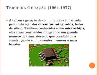 TERCEIRA GERAÇÃO (1964-1977)
 A terceira geração de computadores é marcada
pela utilização dos circuitos integrados, feitos
de silício. Também conhecidos como microchips,
eles eram construídos integrando um grande
número de transistores, o que possibilitou a
construção de equipamentos menores e mais
baratos.
 