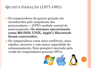 QUARTA GERAÇÃO (1977-1991)
 Os computadores da quarta geração são
reconhecidos pelo surgimento dos
processadores — (CPU) unidade central de
processamento. Os sistemas operacionais
como MS-DOS, UNIX, Apple’s Macintosh
foram construídos.
 Os computadores eram mais confiáveis, mais
rápidos, menores e com maior capacidade de
armazenamento. Esta geração é marcada pela
venda de computadores pessoais (PCs).
 